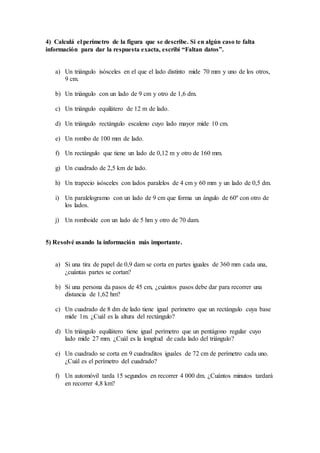 4) Calculá el perímetro de la figura que se describe. Si en algún caso te falta
información para dar la respuesta exacta, escribí “Faltan datos”.
a) Un triángulo isósceles en el que el lado distinto mide 70 mm y uno de los otros,
9 cm.
b) Un triángulo con un lado de 9 cm y otro de 1,6 dm.
c) Un triángulo equilátero de 12 m de lado.
d) Un triángulo rectángulo escaleno cuyo lado mayor mide 10 cm.
e) Un rombo de 100 mm de lado.
f) Un rectángulo que tiene un lado de 0,12 m y otro de 160 mm.
g) Un cuadrado de 2,5 km de lado.
h) Un trapecio isósceles con lados paralelos de 4 cm y 60 mm y un lado de 0,5 dm.
i) Un paralelogramo con un lado de 9 cm que forma un ángulo de 60º con otro de
los lados.
j) Un romboide con un lado de 5 hm y otro de 70 dam.
5) Resolvé usando la información más importante.
a) Si una tira de papel de 0,9 dam se corta en partes iguales de 360 mm cada una,
¿cuántas partes se cortan?
b) Si una persona da pasos de 45 cm, ¿cuántos pasos debe dar para recorrer una
distancia de 1,62 hm?
c) Un cuadrado de 8 dm de lado tiene igual perímetro que un rectángulo cuya base
mide 1m. ¿Cuál es la altura del rectángulo?
d) Un triángulo equilátero tiene igual perímetro que un pentágono regular cuyo
lado mide 27 mm. ¿Cuál es la longitud de cada lado del triángulo?
e) Un cuadrado se corta en 9 cuadraditos iguales de 72 cm de perímetro cada uno.
¿Cuál es el perímetro del cuadrado?
f) Un automóvil tarda 15 segundos en recorrer 4 000 dm. ¿Cuántos minutos tardará
en recorrer 4,8 km?
 