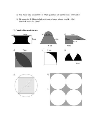 e) Una rueda tiene un diámetro de 50 cm ¿Cuántos km recorre si da 5 000 vueltas?
f) De un cartón de 84 cm de lado se recorta el mayor círculo posible. ¿Qué
superficie sobra del cartón?
9) Calculá el área más oscura.
a) 10 cm b) 8 cm c) 18 cm
4 cm 6 cm 12 cm 18 cm
6 cm
16 cm 9 cm
d) 7 cm e) 5 cm f)
3 cm
g) h)
 
