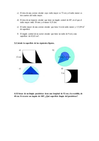 c) El área de una corono circular cuyo radio mayor es 72 cm y el radio menor es
tres cuartos del radio mayor.
d) El área de un trapecio circular que tiene un ángulo central de 40º, en el que el
radio mayor mide 50 mm y el menor 0,35 dm.
e) El radio mayor de una corono circular que tiene 6 m de radio menor y 113,09 m2
de superficie.
f) El ángulo central de un sector circular que tiene un radio de 9 cm y una
superficie de 63,62 cm2.
3) Calculá la superficie de las siguientes figuras.
a) b)
12 cm 15 cm 12 cm
c) d)
18 cm 5 m
4) El brazo de un limpia parabrisas tiene una longitud de 52 cm y la escobilla, de
40 cm. Si recorre un ángulo de 100º, ¿Qué superficie limpia del parabrisas?
 