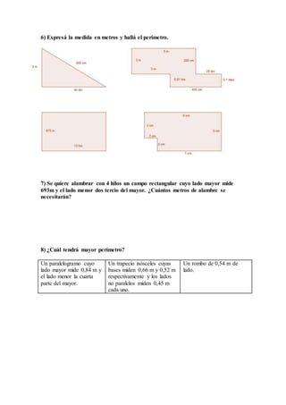 6) Expresá la medida en metros y hallá el perímetro.
7) Se quiere alambrar con 4 hilos un campo rectangular cuyo lado mayor mide
693m y el lado menor dos tercio del mayor. ¿Cuántos metros de alambre se
necesitarán?
8) ¿Cuál tendrá mayor perímetro?
Un paralelogramo cuyo
lado mayor mide 0,84 m y
el lado menor la cuarta
parte del mayor.
Un trapecio isósceles cuyas
bases miden 0,66 m y 0,52 m
respectivamente y los lados
no paralelos miden 0,45 m
cada uno.
Un rombo de 0,54 m de
lado.
 