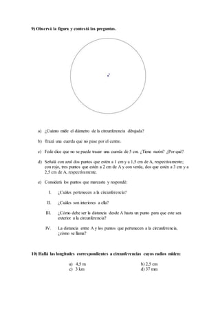 9) Observá la figura y contestá las preguntas.
a) ¿Cuánto mide el diámetro de la circunferencia dibujada?
b) Trazá una cuerda que no pase por el centro.
c) Fede dice que no se puede trazar una cuerda de 5 cm. ¿Tiene razón? ¿Por qué?
d) Señalá con azul dos puntos que estén a 1 cm y a 1,5 cm de A, respectivamente;
con rojo, tres puntos que estén a 2 cm de A y con verde, dos que estén a 3 cm y a
2,5 cm de A, respectivamente.
e) Considerá los puntos que marcaste y respondé:
I. ¿Cuáles pertenecen a la circunferencia?
II. ¿Cuáles son interiores a ella?
III. ¿Cómo debe ser la distancia desde A hasta un punto para que este sea
exterior a la circunferencia?
IV. La distancia entre A y los puntos que pertenecen a la circunferencia,
¿cómo se llama?
10) Hallá las longitudes correspondientes a circunferencias cuyos radios miden:
a) 4,5 m b) 2,5 cm
c) 3 km d) 37 mm
 