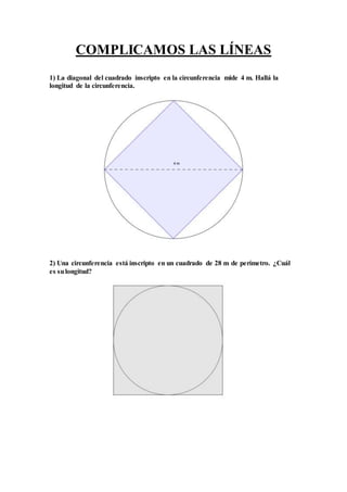 COMPLICAMOS LAS LÍNEAS
1) La diagonal del cuadrado inscripto en la circunferencia mide 4 m. Hallá la
longitud de la circunferencia.
2) Una circunferencia está inscripto en un cuadrado de 28 m de perímetro. ¿Cuál
es sulongitud?
 