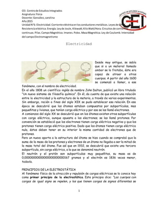 CEI. Centrode EstudiosIntegrados
Asignatura:Física
Docente:González,carolina
Año2015
1
UnidadN°6: Electricidad.Corriente eléctricaenlosconductoresmetálicos.Leyesde OHM.
Resistenciaeléctrica.Energía.Leyde Joule,Kilowatt;KiloWatt/Hora.Circuitosde corrientes
continuas.Pilas.CampoMagnético.Imanes.Polos.MasaMagnética.Ley de Coulomb.Intensidad
del campoElectromagnetismo
Electricidad
Desde muy antiguo, se sabía
que si a un material llamado
ambar se lo frotaba, éste era
capaz de atraer a otros
cuerpos. A partir del año 1600
se comenzó a llamar, a ese
fenómeno, con el nombre de electricidad.
En el año 1808 un científico inglés de nombre John Dalton, publicó un libro titulado
“Un nuevo sistema de filosofía química”. En él, da cuenta de que existe una relación
entre la electricidad y la estructura de la materia, a través de varios experimentos.
Sin embargo, recién a fines del siglo XIX se pudo establecer esa relación. En esa
época se descubrió que los átomos estaban compuestos por subpartículas, mas
pequeñitas y livianas, que tenían carga eléctrica y por eso se las llamó electrones.
A comienzos del siglo XX se descubrió que en los átomos existen otras subpartículas
con carga eléctrica, aunque opuesta a los electrones; se las llamó protones. Por
convención se estableció que los electrones tienen carga eléctrica negativa y que los
protones tienen carga eléctrica positiva. Dado que los átomos tienen carga eléctrica
nula, éstos deben tener en su interior la misma cantidad de electrones que de
protones.
Pero un nuevo aporte a la estructura del átomo se hizo cuando se comprobó que la
suma de la masa de los protones y electrones de un átomo no llegaba a ser la mitad de
la masa total del átomo. Fue así que en 1932, se descubrió que existe una tercera
subpartícula, sin carga eléctrica, a la que se denominó neutrón.
El neutrón y el protón son subpartículas muy pequeñitas, su masa es de
0,00000000000000000000000167 gramos y el electrón es 1836 veces menor,
todavía.
PRINCIPIOS DE LA ELECTROSTÁTICA
Al fenómeno físico de la atracción y repulsión de cargas eléctricas se lo conoce hoy
como primer principio de la electrostática. Este principio dice: “Los cuerpos con
cargas de igual signo se repelen, y los que tienen cargas de signos diferentes se
 