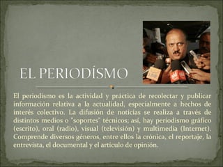 El periodismo es la actividad y práctica de recolectar y publicar
información relativa a la actualidad, especialmente a hechos de
interés colectivo. La difusión de noticias se realiza a través de
distintos medios o "soportes" técnicos; así, hay periodismo gráfico
(escrito), oral (radio), visual (televisión) y multimedia (Internet).
Comprende diversos géneros, entre ellos la crónica, el reportaje, la
entrevista, el documental y el artículo de opinión.
 
