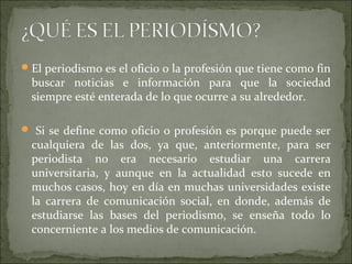 El periodismo es el oficio o la profesión que tiene como fin
buscar noticias e información para que la sociedad
siempre esté enterada de lo que ocurre a su alrededor.
 Si se define como oficio o profesión es porque puede ser
cualquiera de las dos, ya que, anteriormente, para ser
periodista no era necesario estudiar una carrera
universitaria, y aunque en la actualidad esto sucede en
muchos casos, hoy en día en muchas universidades existe
la carrera de comunicación social, en donde, además de
estudiarse las bases del periodismo, se enseña todo lo
concerniente a los medios de comunicación.
 