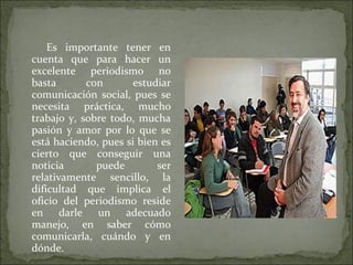Es importante tener en
cuenta que para hacer un
excelente periodismo no
basta con estudiar
comunicación social, pues se
necesita práctica, mucho
trabajo y, sobre todo, mucha
pasión y amor por lo que se
está haciendo, pues si bien es
cierto que conseguir una
noticia puede ser
relativamente sencillo, la
dificultad que implica el
oficio del periodismo reside
en darle un adecuado
manejo, en saber cómo
comunicarla, cuándo y en
dónde.
 