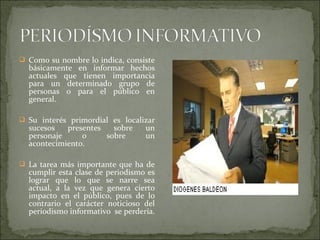  Como su nombre lo indica, consiste
básicamente en informar hechos
actuales que tienen importancia
para un determinado grupo de
personas o para el público en
general.
 Su interés primordial es localizar
sucesos presentes sobre un
personaje o sobre un
acontecimiento.
 La tarea más importante que ha de
cumplir esta clase de periodismo es
lograr que lo que se narre sea
actual, a la vez que genera cierto
impacto en el público, pues de lo
contrario el carácter noticioso del
periodismo informativo se perdería.
 