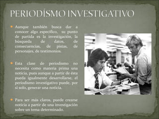  Aunque también busca dar a
conocer algo específico, su punto
de partida es la investigación, la
búsqueda de datos, de
consecuencias, de pistas, de
personajes, de testimonios.
 Esta clase de periodismo no
necesita como materia prima una
noticia, pues aunque a partir de ésta
pueda igualmente desarrollarse, el
periodismo investigativo puede, por
sí solo, generar una noticia.
 Para ser más claros, puede crearse
noticia a partir de una investigación
sobre un tema determinado.
 