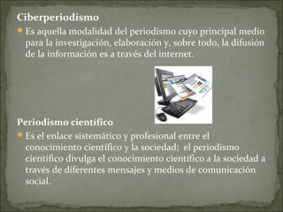 Ciberperiodismo
Es aquella modalidad del periodismo cuyo principal medio
para la investigación, elaboración y, sobre todo, la difusión
de la información es a través del internet.
Periodismo científico
Es el enlace sistemático y profesional entre el
conocimiento científico y la sociedad; el periodismo
científico divulga el conocimiento científico a la sociedad a
través de diferentes mensajes y medios de comunicación
social.
 