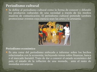 Periodismo cultural
 Se define al periodismo cultural como la forma de conocer y difundir
los productos culturales de una sociedad a través de los medios
masivos de comunicación. El periodismo cultural pretende también
promocionar eventos cuya esencia sean las artes y la artesanía.
Periodismo económico
 Es una rama del periodismo enfocada a informar sobre los hechos
relacionados con la economía, incluyendo temas sobre finanzas, banca
o el mercado bursátil. Trata de dar a conocer el estado económico del
país, el estado de la inflación de una moneda, ante el resto de
monedas extranjeras.
 