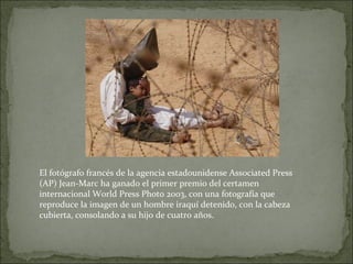 El fotógrafo francés de la agencia estadounidense Associated Press
(AP) Jean-Marc ha ganado el primer premio del certamen
internacional World Press Photo 2003, con una fotografía que
reproduce la imagen de un hombre iraquí detenido, con la cabeza
cubierta, consolando a su hijo de cuatro años.
 