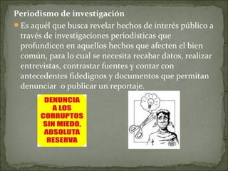 Periodismo de investigación
Es aquél que busca revelar hechos de interés público a
través de investigaciones periodísticas que
profundicen en aquellos hechos que afecten el bien
común, para lo cual se necesita recabar datos, realizar
entrevistas, contrastar fuentes y contar con
antecedentes fidedignos y documentos que permitan
denunciar o publicar un reportaje.
 
