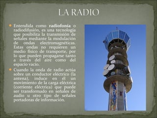  Entendida como radiofonía o
radiodifusión, es una tecnología
que posibilita la transmisión de
señales mediante la modulación
de ondas electromagnéticas.
Estas ondas no requieren un
medio físico de transporte, por
lo que pueden propagarse tanto
a través del aire como del
espacio vacío.
 Cuando la onda de radio actúa
sobre un conductor eléctrico (la
antena), induce en él un
movimiento de la carga eléctrica
(corriente eléctrica) que puede
ser transformado en señales de
audio u otro tipo de señales
portadoras de información.
 