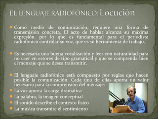 Como medio de comunicación, requiere una forma de
transmisión concreta. El acto de hablar alcanza su máxima
expresión, por lo que es fundamental para el periodista
radiofónico controlar su voz, que es su herramienta de trabajo.
Es necesaria una buena vocalización y leer con naturalidad para
no caer en errores de tipo gramatical y que se comprenda bien
el mensaje que se desea transmitir.
El lenguaje radiofónico está compuesto por reglas que hacen
posible la comunicación. Cada una de ellas aporta un valor
necesario para la comprensión del mensaje:
La voz aporta la carga dramática
La palabra, la imagen conceptual
El sonido describe el contexto físico
La música transmite el sentimiento
 