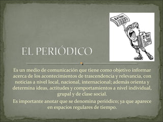 Es un medio de comunicación que tiene como objetivo informar
acerca de los acontecimientos de trascendencia y relevancia, con
noticias a nivel local, nacional, internacional; además orienta y
determina ideas, actitudes y comportamientos a nivel individual,
grupal y de clase social.
Es importante anotar que se denomina periódico; ya que aparece
en espacios regulares de tiempo.
 