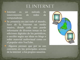 Internet es un método de
interconexión de redes de
computadoras.
Su presencia en casi todo el mundo,
hace de la Internet un medio
masivo, donde cada uno puede
informarse de diversos temas en las
ediciones digitales de los periódicos,
o escribir según sus ideas en blogs o
subir material audiovisual como en
el popular sitio YouTube.
 Algunos piensan que por su uso
convierte en los principales actores
de la internet a los propios usuarios.
 