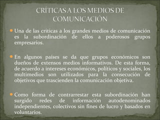 Una de las criticas a los grandes medios de comunicación
es la subordinación de ellos a poderosos grupos
empresarios.
En algunos países se da que grupos económicos son
dueños de extensos medios informativos. De esta forma,
de acuerdo a intereses económicos, políticos y sociales, los
multimedios son utilizados para la consecución de
objetivos que trascienden la comunicación objetiva.
Como forma de contrarrestar esta subordinación han
surgido redes de información autodenominados
independientes, colectivos sin fines de lucro y basados en
voluntarios.
 
