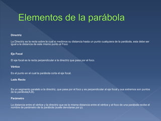 Directriz
La Directriz es la recta sobre la cual si medimos su distancia hasta un punto cualquiera de la parábola, esta debe ser
igual a la distancia de este mismo punto al Foco
Eje Focal
El eje focal es la recta perpendicular a la directriz que pasa por el foco.
Vértice
Es el punto en el cual la parábola corta el eje focal.
Lado Recto
Es un segmento paralelo a la directriz, que pasa por el foco y es perpendicular al eje focal y sus extremos son puntos
de la parábola(A,B).
Parámetro
La distancia entre el vértice y la directriz que es la misma distancia entre el vértice y el foco de una parábola recibe el
nombre de parámetro de la parábola (suele denotarse por p).
 