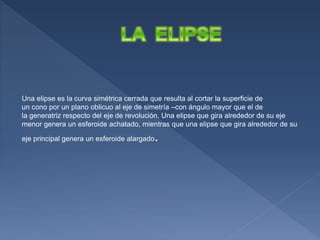 Una elipse es la curva simétrica cerrada que resulta al cortar la superficie de
un cono por un plano oblicuo al eje de simetría –con ángulo mayor que el de
la generatriz respecto del eje de revolución. Una elipse que gira alrededor de su eje
menor genera un esferoide achatado, mientras que una elipse que gira alrededor de su
eje principal genera un esferoide alargado.
 