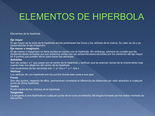 Elementos de la hipérbola
Eje mayor
El eje mayor es la recta de la hipérbola donde pertenecen los focos y los vértices de la misma. Su valor es 2a y es
perpendicular al eje imaginario
Eje menor o imaginario.
El eje menor o imaginario no tiene puntos en común con la hipérbola. Sin embargo, siempre se cumple que las
perpendiculares lanzadas por sus extremos cortan con las perpendiculares lanzadas por los extremos del eje mayor
en 4 puntos que pueden servir para trazar las asíntotas.
Asíntotas
Son las rectas r y r' que pasan por el centro de la hipérbola y verifican que se acercan ramas de la misma tanto mas
cuanto mas nos alejamos del centro de la hipérbola.
Las ecuaciones de las asíntotas son: r: y= b/a x r': y = -b/a x
Vértices
Los vértices de una hipérbola son los puntos donde ésta corta a sus ejes.
Focos
Son dos puntos, respecto de ellos, permanecen constante la diferencia de distancias (en valor absoluto) a cualquier
punto de dicha hipérbola.
Centro
Punto medio de los vértices de la hipérbola.
Tangentes
La tangente a una hipérbola en cualquier punto de la curva es bisectriz del ángulo formado por los radios vectores de
ese punto.
 
