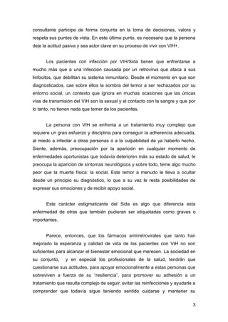 consultante participe de forma conjunta en la toma de decisiones, valora y
respeta sus puntos de vista. En este último punto, es necesario que la persona
deje la actitud pasiva y sea actor clave en su proceso de vivir con VIH+.


      Los pacientes con infección por VIH/Sida tienen que enfrentarse a
mucho más que a una infección causada por un retrovirus que ataca a sus
linfocitos, que debilitan su sistema inmunitario. Desde el momento en que son
diagnosticados, cae sobre ellos la sombra del temor a ser rechazados por su
entorno social, un contexto que ignora en muchas ocasiones que las únicas
vías de transmisión del VIH son la sexual y el contacto con la sangre y que por
lo tanto, no tienen nada que temer de los pacientes.


      La persona con VIH se enfrenta a un tratamiento muy complejo que
requiere un gran esfuerzo y disciplina para conseguir la adherencia adecuada,
al miedo a infectar a otras personas o a la culpabilidad de ya haberlo hecho.
Siente, además, preocupación por la aparición en cualquier momento de
enfermedades oportunistas que todavía deterioren más su estado de salud, le
preocupa la aparición de síntomas neurológicos y sobre todo, teme algo mucho
peor que la muerte física: la social. Este temor a menudo le lleva a ocultar
desde un principio su diagnóstico, lo que a su vez le resta posibilidades de
expresar sus emociones y de recibir apoyo social.


      Este carácter estigmatizante del Sida es algo que diferencia esta
enfermedad de otras que también pudieran ser etiquetadas como graves o
importantes.


      Parece, entonces, que los fármacos antirretrovirales que tanto han
mejorado la esperanza y calidad de vida de los pacientes con VIH no son
suficientes para alcanzar el bienestar emocional que merecen. La sociedad en
su conjunto,    y en especial los profesionales de la salud, tendrán que
cuestionarse sus actitudes, para apoyar emocionalmente a estas personas que
sobreviven a fuerza de su “resiliencia”, para promover su adhesión a un
tratamiento que resulta complejo de seguir, evitar las reinfecciones y ayudarle a
comprender que todavía sigue teniendo sentido cuidarse y mantener su

                                                                               3
 
