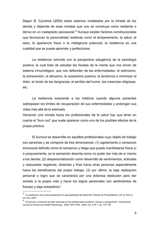 Según B. Cyrulnick (2004) todos estamos modelados por la mirada de los
demás y depende de esas miradas que uno se construya como resiliente o
derive en un inadaptado psicosocial.”3 Aunque existen factores constitucionales
que favorezcan la personalidad resiliente como el temperamento, la salud, el
sexo, la apariencia física o la inteligencia potencial, la resiliencia es una
cualidad que se puede aprender y perfeccionar.


          La resiliencia coincide con la perspectiva salugénica de la psicología
positiva, la cual trata de estudiar las facetas de la mente que nos sirven de
sistema inmunológico, que nos defienden de las enfermedades: el optimismo,
la extraversión, el altruismo, la autoestima positiva, la tendencia a minimizar el
dolor, el olvido de las desgracias, el sentido del humor, las creencias religiosas,
etc.


          La resiliencia sorprende a los médicos cuando algunos pacientes
sobrepasan los límites de recuperación de sus enfermedades y prolongan sus
vidas más allá de lo estimado.
Haciendo una mirada hacia los profesionales de la salud hay que tener en
cuenta el “burn out” que suele aparecer como uno de los posibles efectos de la
propia práctica.


          El burnout se desarrolla en aquellos profesionales cuyo objeto de trabajo
son personas y se compone de tres dimensiones: (1) agotamiento o cansancio
emocional definido como el cansancio y fatiga que puede manifestarse física y/
o psíquicamente, es la sensación descrita como no poder dar más de sí mismo
a los demás; (2) despersonalización como desarrollo de sentimientos, actitudes
y respuestas negativas, distantes y frías hacia otras personas especialmente
hacia los beneficiarios del propio trabajo; (3) por último, la baja realización
personal o logro que se caracteriza por una dolorosa desilusión para dar
sentido a la propia vida y hacia los logros personales con sentimientos de
fracaso y baja autoestima.4
3
   “La resiliencia. Una nueva perspectiva en psicopatología del desarrollo” Revista de Psicodidáctica, Vol 10, Núm 2,
sin mes, 2005
4
  “El burnout o síndrome de estar quemado en los profesionales sanitarios: revisión y perspectivas” International
Journal of Clinical and Health Psychology, ISSN 1576-7329, 2004, Vol. 4, Nº 1, pp. 137-160


                                                                                                                        5
 