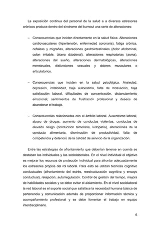 La exposición continua del personal de la salud a a diversos estresores
crónicos produce dentro del síndrome del burnout una serie de alteraciones:


   – Consecuencias que inciden directamente en la salud física. Alteraciones
       cardiovasculares (hipertensión, enfermedad coronaria), fatiga crónica,
       cefaleas y migrañas, alteraciones gastrointestinales (dolor abdominal,
       colon irritable, úlcera dúodenal), alteraciones respiratorias (asma),
       alteraciones del sueño, alteraciones dermatológicas, alteraciones
       menstruales,      disfunciones    sexuales    y   dolores   musculares      o
       articulatorios.


   – Consecuencias que inciden en la salud psicológica. Ansiedad,
       depresión, irritabilidad, baja autoestima, falta de motivación, baja
       satisfacción laboral, dificultades de concentración, distanciamiento
       emocional, sentimientos de frustración profesional y deseos de
       abandonar el trabajo.


   – Consecuencias relacionadas con el ámbito laboral. Ausentismo laboral,
       abuso de drogas, aumento de conductas violentas, conductas de
       elevado riesgo (conducción temeraria, ludopatía), alteraciones de la
       conducta       alimentaria,   disminución    de   productividad,   falta   de
       competencia y deterioro de la calidad de servicio de la organización.


   Entre las estrategias de afrontamiento que deberían tenerse en cuenta se
destacan las individuales y las sociolaborales. En el nivel individual el objetivo
es mejorar los recursos de protección individual para afrontar adecuadamente
los estresores propios del rol laboral. Para esto se utilizan técnicas cognitivo
conductuales (afrontamiento del estrés, reestructuración cognitiva y ensayo
conductual), relajación, autorregulación. Control de gestión del tiempo, mejora
de habilidades sociales y se debe evitar el aislamiento. En el nivel sociolaboral
la red laboral es el soporte social que satisface la necesidad humana básica de
pertenencia y comunicación además de proporcionar información técnica y
acompañamiento profesional y se debe fomentar el trabajo en equipo
interdisciplinario.

                                                                                   6
 