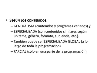 • SEGÚN LOS CONTENIDOS:
– GENERALISTA (contenidos y programas variados) y
– ESPECIALIZADA (con contenidos similares según
un tema, género, formato, audiencia, etc.).
– También puede ser ESPECIALIZADA GLOBAL (a lo
largo de toda la programación)
– PARCIAL (sólo en una parte de la programación)
 