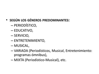 • SEGÚN LOS GÉNEROS PREDOMINANTES:
– PERIODÍSTICO,
– EDUCATIVO,
– SERVICIO,
– ENTRETENIMIENTO,
– MUSICAL,
– VARIADA (Periodísticos, Musical, Entretenimiento:
programas ómnibus),
– MIXTA (Periodístico-Musical), etc.
 