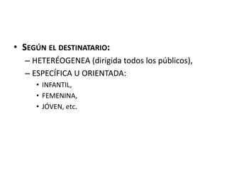 • SEGÚN EL DESTINATARIO:
– HETERÉOGENEA (dirigida todos los públicos),
– ESPECÍFICA U ORIENTADA:
• INFANTIL,
• FEMENINA,
• JÓVEN, etc.
 