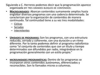 Siguiendo a C. Herreros podemos decir que la programación aparece
organizada en TRES GRANDES BLOQUES DE CONTENIDOS:
• MACROUNIDADES: Abarcan contenidos sumamente amplios hasta
englobar diversos programas con una cadencia determinada. Se
caracterizan por la organización de contenidos de manera
continuada. Tal continuidad tiene a su vez tres modalidades:
– Cíclicas
– Seriadas
– Intermitentes
• UNIDADES DE PROGRAMAS: Son los programas, con una estructura
reducida, cerrada y coherente, con una duración y un ritmo
diferente. Por lo tanto podemos definir al programa radiofónico
como “el conjunto de contenidos que con un título y tiempo
determinados son difundidos por radio, integrándose en la
programación generalmente con un estilo propio.”
• MICROUNIDADES PROGRAMÁTICAS: Dentro de los programas se
incorporan otros contenidos autónomos, diferenciados y
reconocibles. Son lo llamados micros o columnas.
 