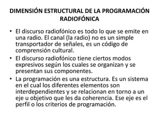 DIMENSIÓN ESTRUCTURAL DE LA PROGRAMACIÓN
RADIOFÓNICA
• El discurso radiofónico es todo lo que se emite en
una radio. El canal (la radio) no es un simple
transportador de señales, es un código de
comprensión cultural.
• El discurso radiofónico tiene ciertos modos
expresivos según los cuales se organizan y se
presentan sus componentes.
• La programación es una estructura. Es un sistema
en el cual los diferentes elementos son
interdependientes y se relacionan en torno a un
eje u objetivo que les da coherencia. Ese eje es el
perfil o los criterios de programación.
 