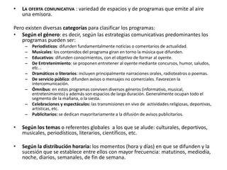 • LA OFERTA COMUNICATIVA : variedad de espacios y de programas que emite al aire
una emisora.
Pero existen diversas categorías para clasificar los programas:
• Según el género: es decir, según las estrategias comunicativas predominantes los
programas pueden ser:
– Periodísticos: difunden fundamentalmente noticias o comentarios de actualidad.
– Musicales: los contenidos del programa giran en torno la música que difunden.
– Educativos: difunden conocimientos, con el objetivo de formar al oyente.
– De Entretenimiento: se proponen entretener al oyente mediante concursos, humor, saludos,
etc...
– Dramáticos o literarios: incluyen principalmente narraciones orales, radioteatros o poemas.
– De servicio público: difunden avisos o mensajes no comerciales. Favorecen la
intercomunicación.
– Ómnibus: en estos programas conviven diversos géneros (informativo, musical,
entretenimiento) y además son espacios de larga duración. Generalmente ocupan todo el
segmento de la mañana, o la siesta.
– Celebraciones y espectáculos: las transmisiones en vivo de actividades religiosas, deportivas,
artísticas, etc.
– Publicitarios: se dedican mayoritariamente a la difusión de avisos publicitarios.
• Según los temas o referentes globales a los que se alude: culturales, deportivos,
musicales, periodísticos, literarios, científicos, etc.
• Según la distribución horaria: los momentos (hora y días) en que se difunden y la
sucesión que se establece entre ellos con mayor frecuencia: matutinos, mediodía,
noche, diarios, semanales, de fin de semana.
 