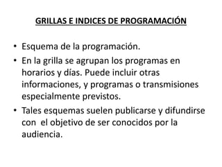 GRILLAS E INDICES DE PROGRAMACIÓN
• Esquema de la programación.
• En la grilla se agrupan los programas en
horarios y días. Puede incluir otras
informaciones, y programas o transmisiones
especialmente previstos.
• Tales esquemas suelen publicarse y difundirse
con el objetivo de ser conocidos por la
audiencia.
 
