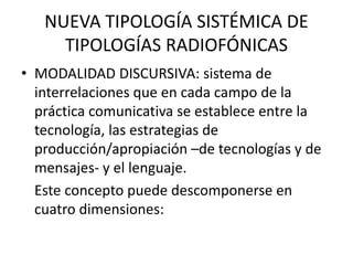 NUEVA TIPOLOGÍA SISTÉMICA DE
TIPOLOGÍAS RADIOFÓNICAS
• MODALIDAD DISCURSIVA: sistema de
interrelaciones que en cada campo de la
práctica comunicativa se establece entre la
tecnología, las estrategias de
producción/apropiación –de tecnologías y de
mensajes- y el lenguaje.
Este concepto puede descomponerse en
cuatro dimensiones:
 