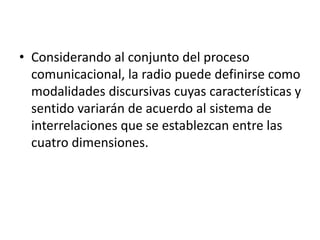 • Considerando al conjunto del proceso
comunicacional, la radio puede definirse como
modalidades discursivas cuyas características y
sentido variarán de acuerdo al sistema de
interrelaciones que se establezcan entre las
cuatro dimensiones.
 
