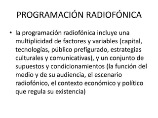 PROGRAMACIÓN RADIOFÓNICA
• la programación radiofónica incluye una
multiplicidad de factores y variables (capital,
tecnologías, público prefigurado, estrategias
culturales y comunicativas), y un conjunto de
supuestos y condicionamientos (la función del
medio y de su audiencia, el escenario
radiofónico, el contexto económico y político
que regula su existencia)
 