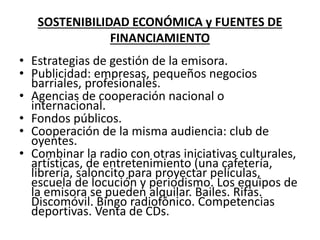 SOSTENIBILIDAD ECONÓMICA y FUENTES DE
FINANCIAMIENTO
• Estrategias de gestión de la emisora.
• Publicidad: empresas, pequeños negocios
barriales, profesionales.
• Agencias de cooperación nacional o
internacional.
• Fondos públicos.
• Cooperación de la misma audiencia: club de
oyentes.
• Combinar la radio con otras iniciativas culturales,
artísticas, de entretenimiento (una cafetería,
librería, saloncito para proyectar películas,
escuela de locución y periodismo. Los equipos de
la emisora se pueden alquilar. Bailes. Rifas.
Discomóvil. Bingo radiofónico. Competencias
deportivas. Venta de CDs.
 