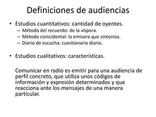 Definiciones de audiencias
• Estudios cuantitativos: cantidad de oyentes.
– Método del recuerdo: de la víspera.
– Método coincidental: la emisora que sintoniza.
– Diario de escucha: cuestionario diario.
• Estudios cualitativos: características.
Comunicar en radio es emitir para una audiencia de
perfil concreto, que utiliza unos códigos de
información y expresión determinados y que
reacciona ante los mensajes de una manera
particular.
 