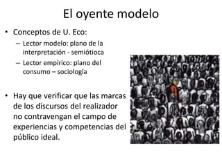 El oyente modelo
• Conceptos de U. Eco:
– Lector modelo: plano de la
interpretación - semiótioca
– Lector empírico: plano del
consumo – sociología
• Hay que verificar que las marcas
de los discursos del realizador
no contravengan el campo de
experiencias y competencias del
público ideal.
 