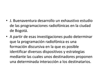 • J. Buenaventura desarrollo un exhaustivo estudio
de las programaciones radiofónicas en la ciudad
de Bogotá.
• A partir de esas investigaciones pudo determinar
que la programación radiofónica es una
formación discursiva en la que es posible
identificar diversos dispositivos y estrategias
mediante las cuales unos destinadores proponen
una determinada interacción a los destinatarios.
 