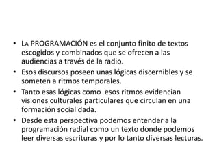 • LA PROGRAMACIÓN es el conjunto finito de textos
escogidos y combinados que se ofrecen a las
audiencias a través de la radio.
• Esos discursos poseen unas lógicas discernibles y se
someten a ritmos temporales.
• Tanto esas lógicas como esos ritmos evidencian
visiones culturales particulares que circulan en una
formación social dada.
• Desde esta perspectiva podemos entender a la
programación radial como un texto donde podemos
leer diversas escrituras y por lo tanto diversas lecturas.
 