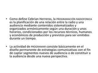 • Como define Cebrian Herreros, la PROGRAMACIÓN RADIOFONICA
es la planificación de una relación entre la radio y una
audiencia mediante contenidos sistematizados y
organizados armónicamente según una duración y unos
horarios, condicionados por los recursos técnicos, humanos
y económicos de producción y previstos para ser emitidos
durante un tiempo.
• La actividad de PROGRAMAR consiste básicamente en el
diseño permanente de estrategias comunicativas con el fin
de captar segmentos nuevos de audiencia o de constituir a
la audiencia desde una nueva perspectiva.
 