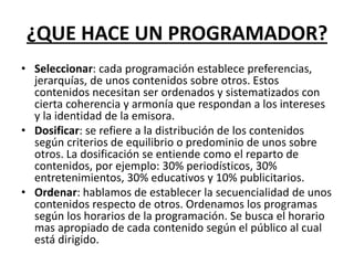 ¿QUE HACE UN PROGRAMADOR?
• Seleccionar: cada programación establece preferencias,
jerarquías, de unos contenidos sobre otros. Estos
contenidos necesitan ser ordenados y sistematizados con
cierta coherencia y armonía que respondan a los intereses
y la identidad de la emisora.
• Dosificar: se refiere a la distribución de los contenidos
según criterios de equilibrio o predominio de unos sobre
otros. La dosificación se entiende como el reparto de
contenidos, por ejemplo: 30% periodísticos, 30%
entretenimientos, 30% educativos y 10% publicitarios.
• Ordenar: hablamos de establecer la secuencialidad de unos
contenidos respecto de otros. Ordenamos los programas
según los horarios de la programación. Se busca el horario
mas apropiado de cada contenido según el público al cual
está dirigido.
 
