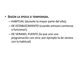 • SEGÚN LA EPOCA O TEMPORADA.
– HABITUAL (durante la mayor parte del año);
– DE ESTABLECIMIENTO (cuando emisora comienza
a funcionar);
– DE VERANO; PUENTE (la que une una
programación con otra: por ejemplo la de verano
con la habitual)
 