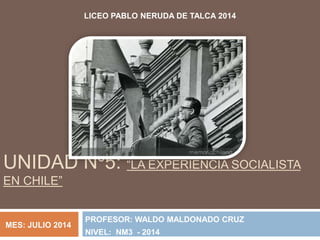 UNIDAD Nº5: “LA EXPERIENCIA SOCIALISTA
EN CHILE”
PROFESOR: WALDO MALDONADO CRUZ
NIVEL: NM3 - 2014
LICEO PABLO NERUDA DE TALCA 2014
MES: JULIO 2014
 