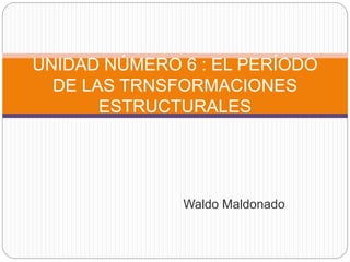 Waldo Maldonado
UNIDAD NÚMERO 6 : EL PERÍODO
DE LAS TRNSFORMACIONES
ESTRUCTURALES
 