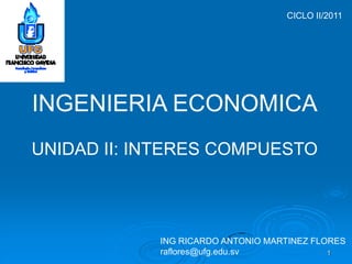 CICLO II/2011




INGENIERIA ECONOMICA
UNIDAD II: INTERES COMPUESTO




            ING RICARDO ANTONIO MARTINEZ FLORES
            raflores@ufg.edu.sv             1
 