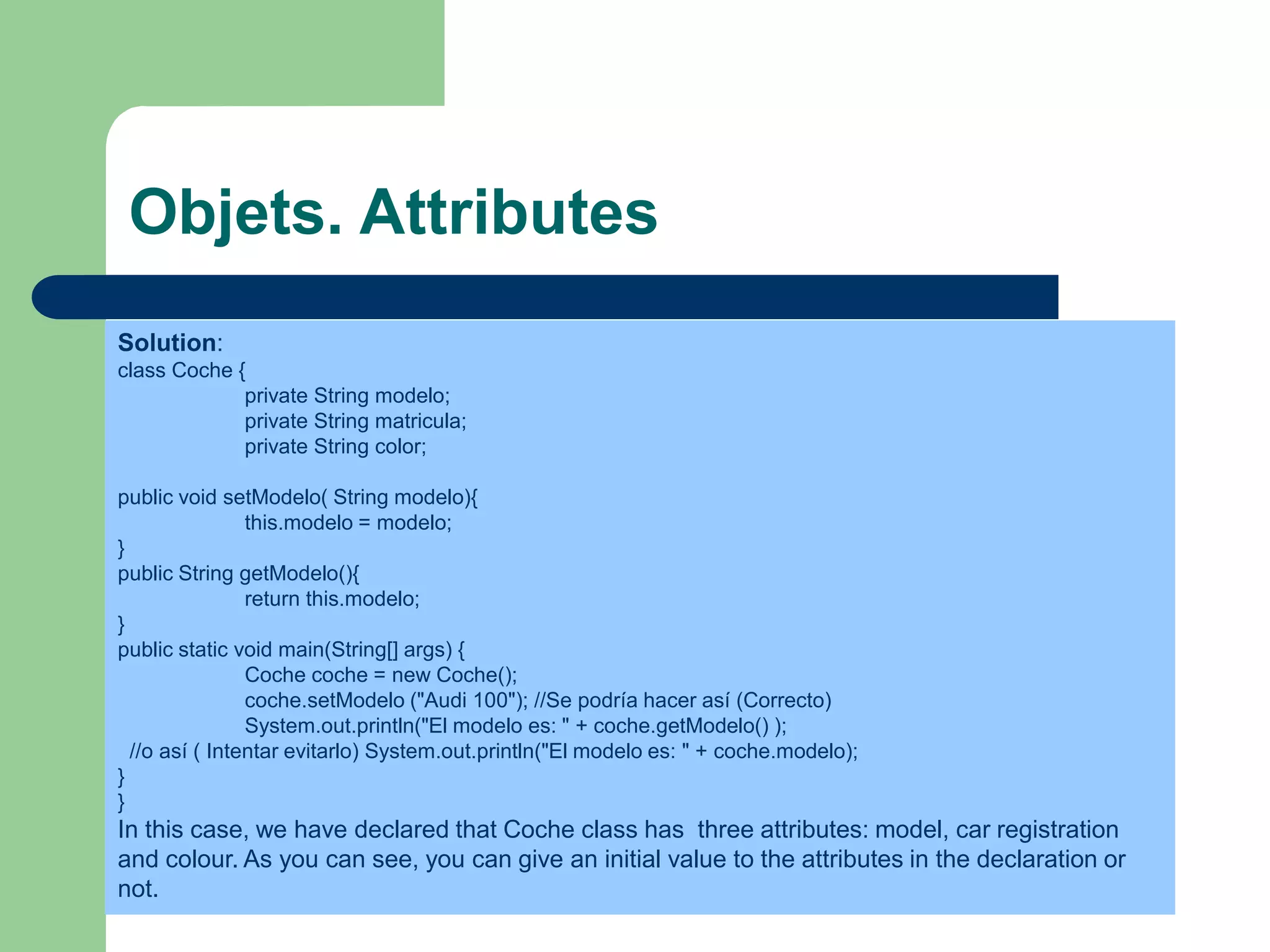 Objets. Attributes
Solution:
class Coche {
private String modelo;
private String matricula;
private String color;
public void setModelo( String modelo){
this.modelo = modelo;
}
public String getModelo(){
return this.modelo;
}
public static void main(String[] args) {
Coche coche = new Coche();
coche.setModelo ("Audi 100"); //Se podría hacer así (Correcto)
System.out.println("El modelo es: " + coche.getModelo() );
//o así ( Intentar evitarlo) System.out.println("El modelo es: " + coche.modelo);
}
}
In this case, we have declared that Coche class has three attributes: model, car registration
and colour. As you can see, you can give an initial value to the attributes in the declaration or
not.
 