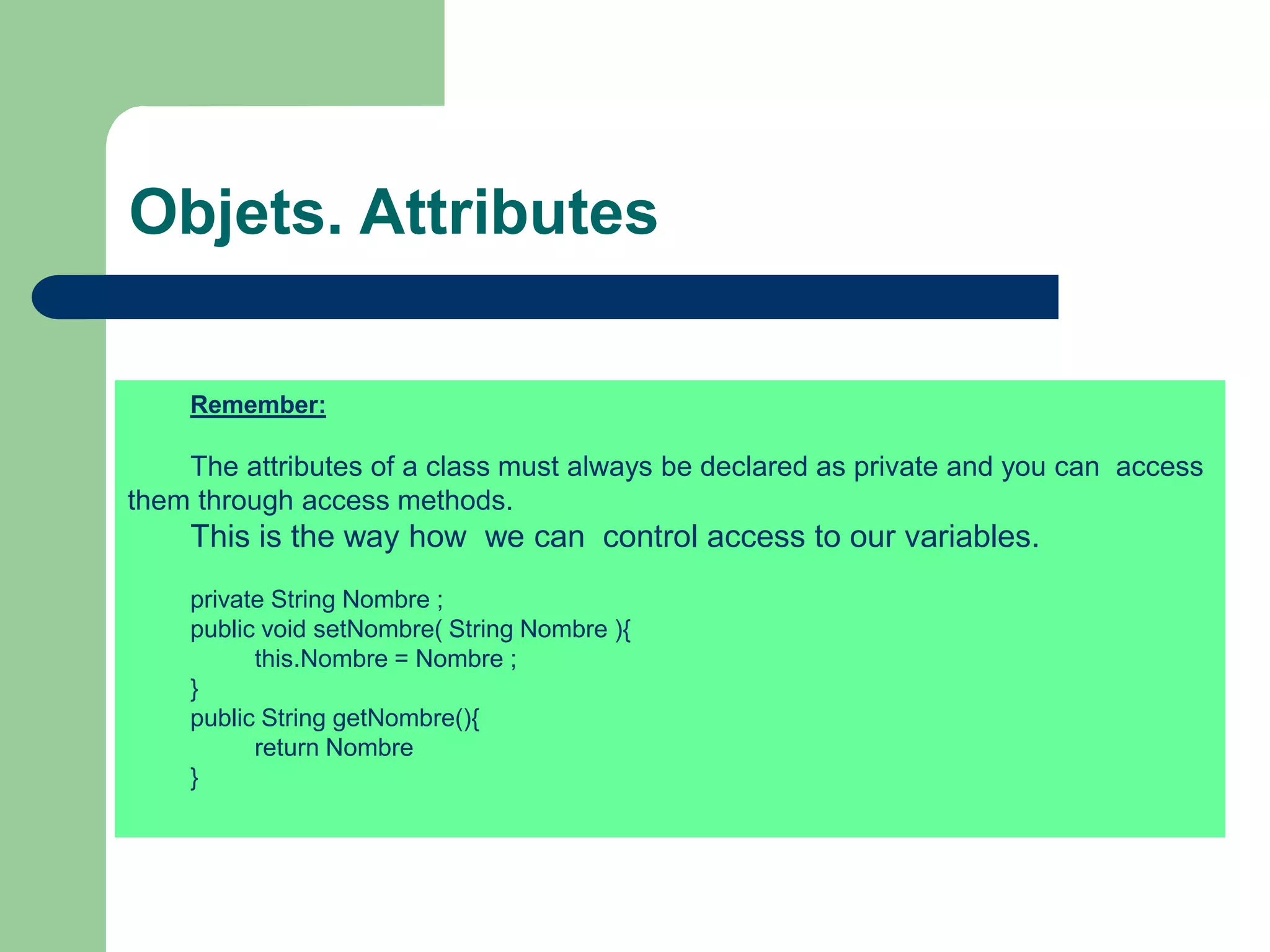 Objets. Attributes
Remember:
The attributes of a class must always be declared as private and you can access
them through access methods.
This is the way how we can control access to our variables.
private String Nombre ;
public void setNombre( String Nombre ){
this.Nombre = Nombre ;
}
public String getNombre(){
return Nombre
}
 